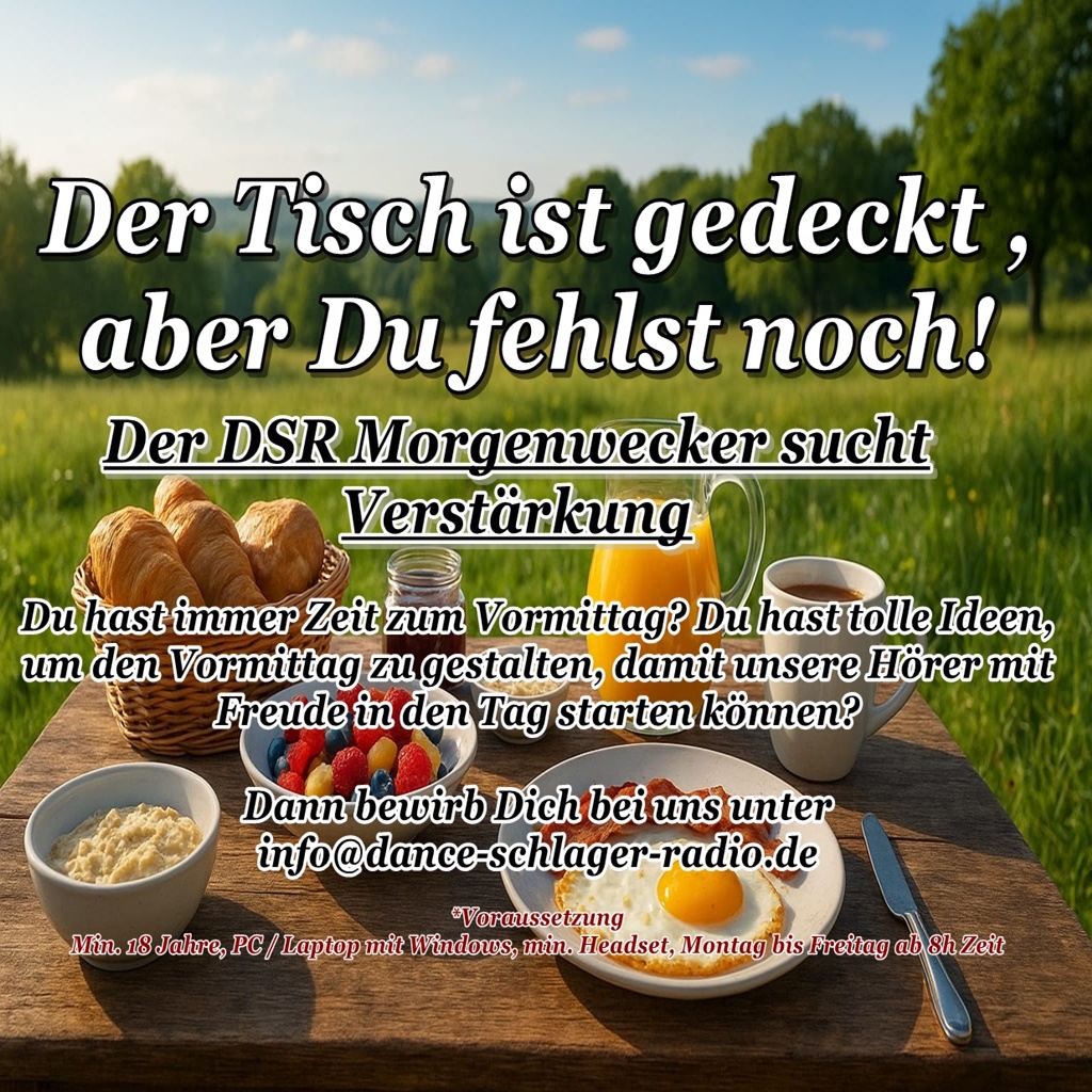Der DSR Morgenwecker sucht Verstärkung
Du hast immer Zeit zum Vormittag? Du hast tolle Ideen, 
um den Vormittag zu gestalten, damit unsere Hörer mit 
Freude in den Tag starten können?

Dann bewirb Dich bei uns unter 
info@dance-schlager-radio.de